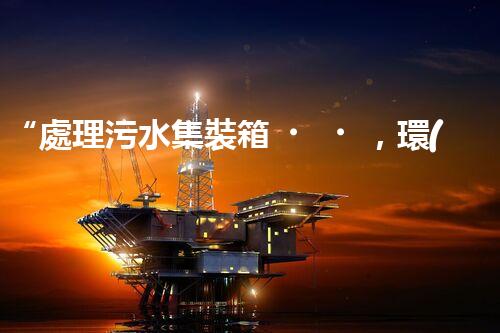 “處理污水集裝箱，環(huán)保先鋒，清潔利器！”